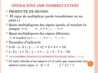 OPERACIONS AMB NOMBRES ENTERS
 PRODUCTE DE SIGNES:
 El signe de multiplicar quede transformat en un
punt (.)
 Quan multipliquem dos signes iguals, el resultat és
sempre = +; + . + = + ; – . – = +
 Quan multipliquem dos signes diferents,
 el resultat es = – ; – . + = – ; + . – = –
 Exemples d’aplicació:
 (+3) – (– 5 ) ; {– . – = +}; + 3 + 5 = + 10.
 (– 3 ) – ( + 7) ; {– . + = – }; – 3 – 7 = – 10.
 ELS NOMBRES POSITIUS ES REPRESENTEN SENSE SIGNE: + 3 = 3.
 El valor absolut d’un número és el valor que representa eixe
número sense signe: [– 3] = 3; [ + 3 ] = 3
 