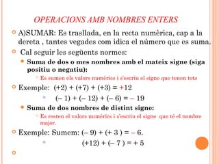 OPERACIONS AMB NOMBRES ENTERS
 A)SUMAR: Es trasllada, en la recta numèrica, cap a la
dereta , tantes vegades com idica el número que es suma.
 Cal seguir les següents normes:
 Suma de dos o mes nombres amb el mateix signe (siga
positiu o negatiu):
 Es sumen els valors numèrics i s’escriu el signe que tenen tots
 Exemple: (+2) + (+7) + (+3) = +12
 (– 1) + (– 12) + (– 6) = – 19
 Suma de dos nombres de distint signe:
 Es resten el valors numèrics i s’escriu el signe que té el nombre
major.
 Exemple: Sumem: (– 9) + (+ 3 ) = – 6.
 (+12) + (– 7 ) = + 5

 