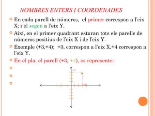 NOMBRES ENTERS I COORDENADES
 En cada parell de números, el primer correspon a l’eix
X; i el segon a l’eix Y.
 Així, en el primer quadrant estaran tots els parells de
números positius de l’eix X i de l’eix Y.
 Exemple (+3,+4); +3, correspon a l’eix X.+4 correspon a
l’eix Y.
 En el pla, el parell (+3, +4), es represente:

+4

 +3
 