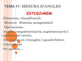 TEMA 11: MESURA D’ANGLES
ESTUDIAREM:
•Elements, classificació.
• Mesura: Sistema sexagesimal
• Operacions.
•Angles complementaris, suplementaris i
oposats pel vèrtex.
•Els angles en triangles i quadrilàters
•Càlcul mental
•Per a pensar…
 
