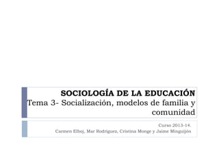 SOCIOLOGÍA DE LA EDUCACIÓN
Tema 3- Socialización, modelos de familia y
comunidad
Curso 2013-14.
Carmen Elboj, Mar Rodríguez, Cristina Monge y Jaime Minguijón
 