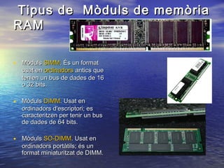 Tipus de Mòduls de memòria
RAM
• Mòduls SIMM. És un format

usat en ordinadors antics que
tenien un bus de dades de 16
o 32 bits.

• Mòduls DIMM. Usat en

ordinadors d'escriptori; es
caracteritzen per tenir un bus
de dades de 64 bits.

• Mòduls SO-DIMM. Usat en

ordinadors portàtils; és un
format miniaturitzat de DIMM.

 