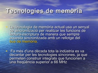Tecnologies de memòria
• La tecnologia de memòria actual usa un senyal
de sincronització per realitzar les funcions de
lectura-escriptura de manera que sempre
aquesta sincronitzada amb un rellotge del
bus de memòria.

• Fa més d'una dècada tota la indústria es va

decantar per les tecnologies síncrones, ja que
permeten construir integrats que funcionen a
una freqüència superior a 66 MHz

 