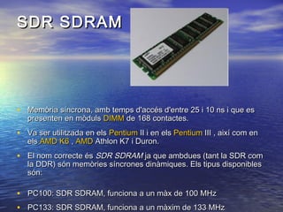 SDR SDRAM

• Memòria síncrona, amb temps d'accés d'entre 25 i 10 ns i que es
presenten en mòduls DIMM de 168 contactes.

• Va ser utilitzada en els Pentium II i en els Pentium III , així com en
els AMD K6 , AMD Athlon K7 i Duron.

• El nom correcte és SDR SDRAM ja que ambdues (tant la SDR com
la DDR) són memòries síncrones dinàmiques. Els tipus disponibles
són:

• PC100: SDR SDRAM, funciona a un màx de 100 MHz
• PC133: SDR SDRAM, funciona a un màxim de 133 MHz

 
