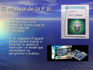 El Manual de la P.B.
• Aquestes dades les

podem trobar en el
manual de la placa que ve
quan comprem
l'ordinador.

• Si no disposem d'aquest
manual podem buscar a
Internet si sabem el
fabricant i el model que
normalment ve
serigrafiat a la placa.

 