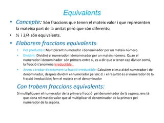 Equivalents
• Concepte: Són fraccions que tenen el mateix valor i que representen
•

la mateixa part de la unitat però que són diferents:
½ i 2/4 són equivalents.

• Elaborem fraccions equivalents:
•
•

•

Per productes: Multiplicant numerador i denominador per un mateix número.
Dividint: Dividint el numerador i denominador per un mateix número. Quan el
numerador i denominador són primers entre si, es a dir que o tenen cap divisor comú,
la fracció s’anomena irreductible.
Anem a trobar directament la fracció irreductible: Calculem el m.c.d del numerador i del
denominador, després dividim el numerador pel mc.d. i el resultat és el numerador de la
fracció irreductible; fem el mateix en el denominador

Con trobem fraccions equivalents:
Si multipliquem el numerador de la primera fracció pel denominador de la segona, ens té
que dona rel mateix valor que al multiplicar el denominador de la primera pel
numerador de la segona.

 