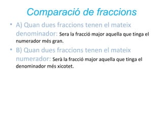 Comparació de fraccions
• A) Quan dues fraccions tenen el mateix
denominador: Sera la fracció major aquella que tinga el
numerador més gran.

• B) Quan dues fraccions tenen el mateix
numerador: Serà la fracció major aquella que tinga el
denominador més xicotet.

 
