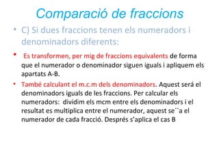 Comparació de fraccions
• C) Si dues fraccions tenen els numeradors i
denominadors diferents:
• Es transformen, per mig de fraccions equivalents de forma
que el numerador o denominador siguen iguals i apliquem els
apartats A-B.
• També calculant el m.c.m dels denominadors. Aquest será el
denominadors iguals de les fraccions. Per calcular els
numeradors: dividim els mcm entre els denominadors i el
resultat es multiplica entre el numerador, aquest se´`a el
numerador de cada fracció. Després s’aplica el cas B

 