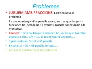 Problemes
• JUGUEM AMB FRACCIONS: Fixa’t en aquest
•

•
•
•
•

problema
En una muntanya hi ha panells solars, les tres quartes parts
funcionen be, però hi ha 17 avariats. Quants panells hi ha a la
muntanya.
Raonem!!: Si hi ha 3/4 que funcionen be, vol dir que 1/4 estan
avariats. I clar… 1/4 = 17. Si 1és el valor d’una part…..
3 parts valdran: 3 x 17 = 51 panells.
En total 17 + 51 = 68 panells en total…..
Ara anem practicar aquests problemes……

 