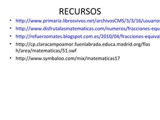 RECURSOS

http://www.primaria.librosvivos.net/archivosCMS/3/3/16/usuarios
http://www.disfrutalasmatematicas.com/numeros/fracciones-equi
http://refuerzomates.blogspot.com.es/2010/04/fracciones-equival
http://cp.claracampoamor.fuenlabrada.educa.madrid.org/flas
h/area/matematicas/51.swf
• http://www.symbaloo.com/mix/matematicas17
•
•
•
•

 