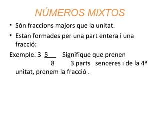 NÚMEROS MIXTOS
• Són fraccions majors que la unitat.
• Estan formades per una part entera i una
fracció:
Exemple: 3 5
Signifique que prenen
8
3 parts senceres i de la 4ª
unitat, prenem la fracció .

 