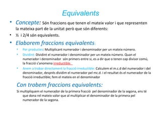 Equivalents
• Concepte: Són fraccions que tenen el mateix valor i que representen
la mateixa part de la unitat però que són diferents:
• ½ i 2/4 són equivalents.

• Elaborem fraccions equivalents:
•
•

•

Per productes: Multiplicant numerador i denominador per un mateix número.
Dividint: Dividint el numerador i denominador per un mateix número. Quan el
numerador i denominador són primers entre si, es a dir que o tenen cap divisor comú,
la fracció s’anomena irreductible.
Anem a trobar directament la fracció irreductible: Calculem el m.c.d del numerador i del
denominador, després dividim el numerador pel mc.d. i el resultat és el numerador de la
fracció irreductible; fem el mateix en el denominador

Con trobem fraccions equivalents:
Si multipliquem el numerador de la primera fracció pel denominador de la segona, ens té
que dona rel mateix valor que al multiplicar el denominador de la primera pel
numerador de la segona.

 