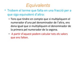 Equivalents
• Trobem el terme que falta en una fracció per a
que siga equivalent d’altra:
– Tens que tindre en compte que si multipliquem el
numerador d’una pel denominador de l’altra, ens
dona igual que si multipliquem el denominador de
la primera pel numerador de la segona.
– A partir d’aquest podem calcular tots els valors
que ens falten.

 