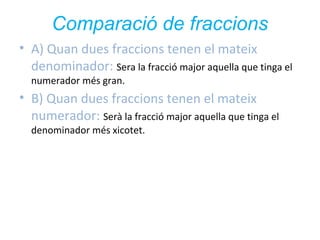 Comparació de fraccions
• A) Quan dues fraccions tenen el mateix
denominador: Sera la fracció major aquella que tinga el
numerador més gran.

• B) Quan dues fraccions tenen el mateix
numerador: Serà la fracció major aquella que tinga el
denominador més xicotet.

 