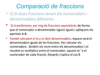 Comparació de fraccions
• C) Si dues fraccions tenen els numeradors i
denominadors diferents:
• Es transformen, per mig de fraccions equivalents de forma
que el numerador o denominador siguen iguals i apliquem els
apartats A-B.
• També calculant el m.c.m dels denominadors. Aquest será el
denominadors iguals de les fraccions. Per calcular els
numeradors: dividim els mcm entre els denominadors i el
resultat es multiplica entre el numerador, aquest se´`a el
numerador de cada fracció. Després s’aplica el cas B

 