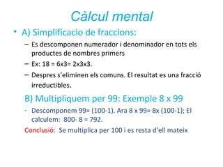 Càlcul mental
• A) Simplificacio de fraccions:
– Es descomponen numerador i denominador en tots els
productes de nombres primers
– Ex: 18 = 6x3= 2x3x3.
– Despres s’eliminen els comuns. El resultat es una fracció
irreductibles.

B) Multipliquem per 99: Exemple 8 x 99
- Descomponem 99= (100-1). Ara 8 x 99= 8x (100-1); El
calculem: 800- 8 = 792.
Conclusió: Se multiplica per 100 i es resta d’ell mateix

 