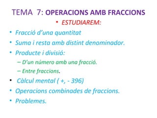 TEMA 7: OPERACIONS AMB FRACCIONS
• ESTUDIAREM:
• Fracció d’una quantitat
• Suma i resta amb distint denominador.
• Producte i divisió:
– D’un número amb una fracció.
– Entre fraccions.

• Càlcul mental ( +, - 396)
• Operacions combinades de fraccions.
• Problemes.

 