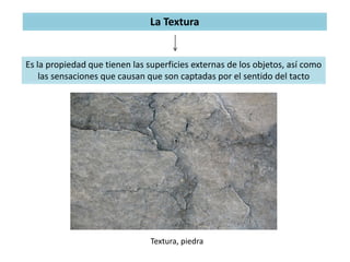 La Textura
Es la propiedad que tienen las superficies externas de los objetos, así como
las sensaciones que causan que son captadas por el sentido del tacto
Textura, piedra
 