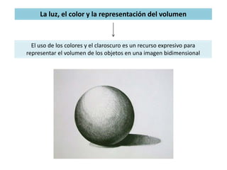 La luz, el color y la representación del volumen
El uso de los colores y el claroscuro es un recurso expresivo para
representar el volumen de los objetos en una imagen bidimensional
 