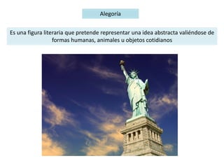 Alegoría
Es una figura literaria que pretende representar una idea abstracta valiéndose de
formas humanas, animales u objetos cotidianos
 
