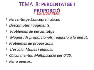 TEMA 8: PERCENTATGE I
PROPORCIÓ
• ESTUDIAREM:

•
•
•
•
•
•
•
•

Percentatge:Concepte i càlcul.
Descomptes i augments.
Problemes de percentatge
Magnituds proporcionals, reducció a la unitat.
Problemes de proporcions
L’escala: Mapes i plànols.
Càlcul mental: Multiplicació per 0’75.
Per a pensar..

 