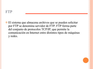 FTP El sistema que almacena archivos que se pueden solicitar por FTP se denomina servidor de FTP. FTP forma parte del conjunto de protocolos TCP/IP, que permite la comunicación en Internet entre distintos tipos de máquinas y redes. 