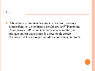 FTP Habitualmente precisan de claves de acceso (usuario y contraseña); los denominados servidores de FTP anónimo (Anonymous FTP Server) permiten el acceso libre, sin más que indicar datos como la dirección de correo electrónico del usuario que accede a ello como contraseña.  