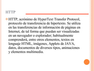 HTTP HTTP, acrónimo de HyperText Transfer Protocol, protocolo de transferencia de hipertexto. Se utiliza en las transferencias de información de páginas en Internet, de tal forma que puedan ser visualizadas en un navegador o explorador; habitualmente comprenderá, entre otros elementos, textos en lenguaje HTML, imágenes, Applets de JAVA, datos, documentos de diversos tipos, animaciones y elementos multimedia. 