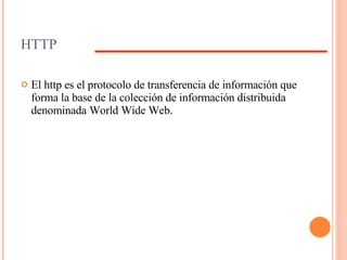 HTTP El http es el protocolo de transferencia de información que forma la base de la colección de información distribuida denominada World Wide Web. 