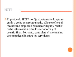 HTTP El protocolo HTTP no fija exactamente lo que se envía o cómo está programado, sólo se refiere al mecanismo empleado para hacer llegar y recibir dicha información entre los servidores y el usuario final. Por tanto, controlará el mecanismo de comunicación entre los servidores.  
