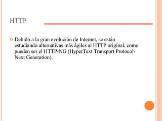 HTTP Debido a la gran evolución de Internet, se están estudiando alternativas más ágiles al HTTP original, como pueden ser el HTTP-NG (HyperText Transport Protocol-Next Generation). 