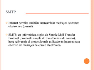 SMTP Internet permite también intercambiar mensajes de correo electrónico (e-mail). SMTP, en informática, siglas de Simple Mail Transfer Protocol (protocolo simple de transferencia de correo), hace referencia al protocolo más utilizado en Internet para el envío de mensajes de correo electrónico. 