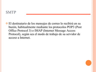 SMTP El destinatario de los mensajes de correo lo recibirá en su buzón, habitualmente mediante los protocolos POP3 (Post Office Protocol 3) o IMAP (Internet Message Access Protocol), según sea el modo de trabajo de su servidor de acceso a Internet. 
