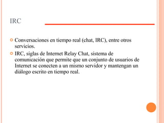IRC Conversaciones en tiempo real (chat, IRC), entre otros servicios. IRC, siglas de Internet Relay Chat, sistema de comunicación que permite que un conjunto de usuarios de Internet se conecten a un mismo servidor y mantengan un diálogo escrito en tiempo real. 