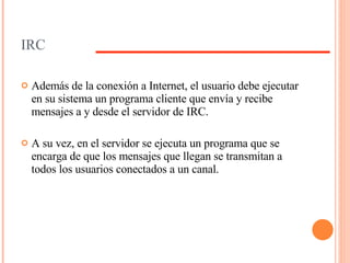 IRC Además de la conexión a Internet, el usuario debe ejecutar en su sistema un programa cliente que envía y recibe mensajes a y desde el servidor de IRC.  A su vez, en el servidor se ejecuta un programa que se encarga de que los mensajes que llegan se transmitan a todos los usuarios conectados a un canal. 