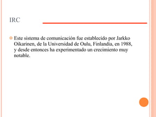 IRC Este sistema de comunicación fue establecido por Jarkko Oikarinen, de la Universidad de Oulu, Finlandia, en 1988, y desde entonces ha experimentado un crecimiento muy notable. 