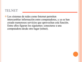 TELNET Los sistemas de redes como Internet permiten intercambiar información entre computadoras, y ya se han creado numerosos servicios que aprovechan esta función. Entre ellos figuran los siguientes: conectarse a una computadora desde otro lugar (telnet). 