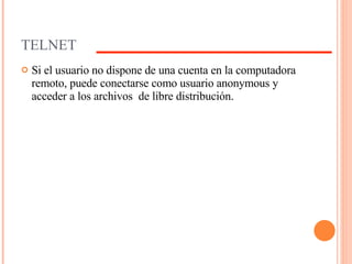 TELNET Si el usuario no dispone de una cuenta en la computadora remoto, puede conectarse como usuario anonymous y acceder a los archivos  de libre distribución.  