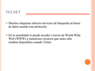 TELNET Muchas máquinas ofrecen servicios de búsqueda en bases de datos usando este protocolo. En la actualidad se puede acceder a través de World Wide Web (WWW) a numerosos recursos que antes sólo estaban disponibles usando Telnet. 