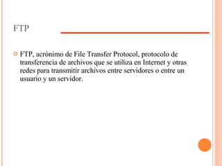FTP FTP, acrónimo de File Transfer Protocol, protocolo de transferencia de archivos que se utiliza en Internet y otras redes para transmitir archivos entre servidores o entre un usuario y un servidor.  