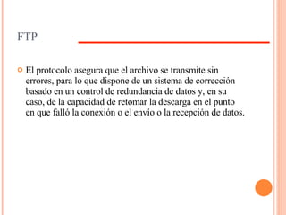 FTP El protocolo asegura que el archivo se transmite sin errores, para lo que dispone de un sistema de corrección basado en un control de redundancia de datos y, en su caso, de la capacidad de retomar la descarga en el punto en que falló la conexión o el envío o la recepción de datos.  