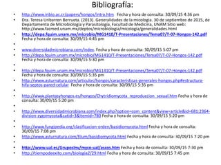 Bibliografía:
• http://www.inbio.ac.cr/papers/hongos/intro.htm Fecha y hora de consulta: 30/09/15 4:36 pm
• Dra. Teresa Uribarren Berrueta. (2013). Generalidades de la micologia. 30 de septiembre de 2015, de
Departamento de Microbiología y Parasitología, Facultad de Medicina, UNAM Sitio web:
http://www.facmed.unam.mx/deptos/microbiologia/micologia/generalidades.html
• http://depa.fquim.unam.mx/microbio/MG1410/T-Presentaciones/Tema07/T-07-Hongos-142.pdf
Fecha y hora de consulta: 30/09/15 4:45 pm
•
• www.diversidadmicrobiana.com/index. Fecha y hora de consulta: 30/09/15 5:07 pm
• http://depa.fquim.unam.mx/microbio/MG1410/T-Presentaciones/Tema07/T-07-Hongos-142.pdf
Fecha y hora de consulta: 30/09/15 5:30 pm
•
• http://depa.fquim.unam.mx/microbio/MG1410/T-Presentaciones/Tema07/T-07-Hongos-142.pdf
Fecha y hora de consulta: 30/09/15 5:35 pm
• http://www.asturnatura.com/articulos/hongos/caracteristicas-generales-hongos.php#estructura-
hifa-septos-pared-celular Fecha y hora de consulta: 30/09/15 5:35 pm
•
• http://www.plantasyhongos.es/hongos/Chytridiomycota_reproduccion_sexual.htm Fecha y hora de
consulta: 30/09/15 5:20 pm
•
• http://www.diversidadmicrobiana.com/index.php?option=com_content&view=article&id=681:2364-
division-zygomycota&catid=3&Itemid=780 Fecha y hora de consulta: 30/09/15 5:20 pm
•
• http://www.fungipedia.org/clasificacion-orden/basidiomycota.html Fecha y hora de consulta:
30/09/15 7:08 pm
• http://www.asturnatura.com/filum/basidiomycota.html Fecha y hora de consulta: 30/09/15 7:20 pm
•
• http://www.ual.es/GruposInv/myco-ual/ascos.htm Fecha y hora de consulta: 30/09/15 7:30 pm
• http://tiempodeexito.com/biologia2/29.html Fecha y hora de consulta: 30/09/15 7:45 pm
 