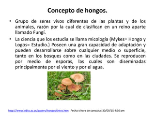 Concepto de hongos.
• Grupo de seres vivos diferentes de las plantas y de los
animales, razón por la cual de clasifican en un reino aparte
llamado Fungí.
• La ciencia que los estudia se llama micología (Mykes= Hongo y
Logos= Estudio.) Poseen una gran capacidad de adaptación y
pueden desarrollarse sobre cualquier medio o superficie,
tanto en los bosques como en las ciudades. Se reproducen
por medio de esporas, las cuales son diseminadas
principalmente por el viento y por el agua.
http://www.inbio.ac.cr/papers/hongos/intro.htm Fecha y hora de consulta: 30/09/15 4:36 pm
 