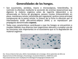 Generalidades de los hongos.
• Son eucariontes, aerobios, macro o microscópicos, heterótrofos, la
nutrición la efectúan mediante la secreción de enzimas (exoenzimas) que
digieren la materia orgánica antes de ingerirla (absorción) y es
almacenada en forma de glucógeno, poseen crestas mitocondriales en
placa, membrana celular constituída por ergosterol, quitina como principal
componente de la pared celular, la síntesis de la lisina la efectúan por el
intermediario ácido alfa-amino-adípico (AAA) y se reproducen por
propágulos denominados esporas.
• Todas esas características contribuyen a que los hongos se encuentren o
invadan hábitats muy diversos (son organismos ubicuos) y cumplan una de
las funciones más importantes en el ecosistema que es la degradación de
material orgánico.
Dra. Teresa Uribarren Berrueta. (2013). Generalidades de la micologia. 30 de septiembre de 2015, de
Departamento de Microbiología y Parasitología, Facultad de Medicina, UNAM Sitio web:
http://www.facmed.unam.mx/deptos/microbiologia/micologia/generalidades.html
 