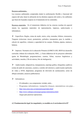 Tema 23:Magnitudes
Recursos ambientales.
Los recursos ambientales comprenden desde la conformación flexible y funcional del
espacio del aula, hasta la utilización de los distintos espacios del centro y los ambientes
que fuera de él puedan cooperar en el tratamiento de los contenidos.
Recursos materiales. En el tratamiento didáctico de las ciencias resultan de especial
interés los siguientes materiales: de representación, impresos, audiovisuales e
informáticos.
 Específicos: Reglas, cintas de medir, metro, reloj, monedas, billetes, temometro,
Tangram (relacionar áreas), pentaminós, poliedros transparntes para la medida y
cálculo de superficie, volumen y capacidad de los cuerpos. Probetas, pipetas, matraces,
balanza.
 Impresos: Normativa de la educación Primaria (LOMCE-LOE; RD/D de desarrollo
curricular; órdenes de evaluación; ROC,...). Guías didácticas de los proyectos editoriales
(guías de Metodología, programaciones, cuentos, fichas, recursos lingüísticos y
actividades, murales, CDs de música, bits de inteligencia).
 Audiovisuales. (diapositivas, transparencias, reportaje gráfico, fotografas); auditivos
(cintas de audio de canciones, cuentos y sonidos del entorno) y audovisuales (películas
de vídeo y DVD, diaporamas, programas de televisión de cuentacuentos, series de
dibujos animados, anuncios publicitarios)
 Informáticos:
- El ordenador y sus componentes: teclado, ratón...
- Programas informáticos: trampolín (Anaya), matemáticas con pipo...
- http://ares.cnice.mec.es/matematicasep/index.html
- http://www.vedoque.com/juegos/granja-matematicas.html.
Juegos para practicar operaciones.
4.2 Fundamentación legal: las magnitudes y su medida en el currículum de la EP
Centro de Estudios Ágora 10
 
