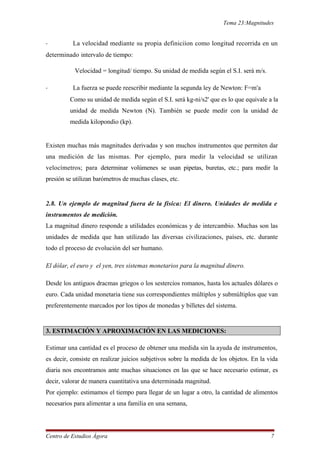 Tema 23:Magnitudes
- La velocidad mediante su propia definiciíon como longitud recorrida en un
determinado intervalo de tiempo:
Velocidad = longitud/ tiempo. Su unidad de medida según el S.I. será m/s.
- La fuerza se puede reescribir mediante la segunda ley de Newton: F=m•
a
Como su unidad de medida según el S.I. será kg-ni/s2' que es lo que equivale a la
unidad de medida Newton (N). También se puede medir con la unidad de
medida kilopondio (kp).
Existen muchas más magnitudes derivadas y son muchos instrumentos que permiten dar
una medición de las mismas. Por ejemplo, para medir la velocidad se utilizan
velocímetros; para determinar volúmenes se usan pipetas, buretas, etc.; para medir la
presión se utilizan barómetros de muchas clases, etc.
2.8. Un ejemplo de magnitud fuera de la física: El dinero. Unidades de medida e
instrumentos de medición.
La magnitud dinero responde a utilidades económicas y de intercambio. Muchas son las
unidades de medida que han utilizado las diversas civilizaciones, países, etc. durante
todo el proceso de evolución del ser humano.
El dólar, el euro y el yen, tres sistemas monetarios para la magnitud dinero.
Desde los antiguos dracmas griegos o los sestercios romanos, hasta los actuales dólares o
euro. Cada unidad monetaria tiene sus correspondientes múltiplos y submúltiplos que van
preferentemente marcados por los tipos de monedas y billetes del sistema.
3. ESTIMACIÓN Y APROXIMACIÓN EN LAS MEDICIONES:
Estimar una cantidad es el proceso de obtener una medida sin la ayuda de instrumentos,
es decir, consiste en realizar juicios subjetivos sobre la medida de los objetos. En la vida
diaria nos encontramos ante muchas situaciones en las que se hace necesario estimar, es
decir, valorar de manera cuantitativa una determinada magnitud.
Por ejemplo: estimamos el tiempo para llegar de un lugar a otro, la cantidad de alimentos
necesarios para alimentar a una familia en una semana,
Centro de Estudios Ágora 7
 