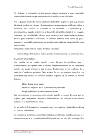 Tema 23:Magnitudes
No obstante, la estimación permite asignar valores numéricos a estas magnitudes
manteniendo al mismo tiempo un control sobre la validez de esa valoración.
Así, se pueden desarrollar en los estudiantes habilidades cognitivas que les permitan,
además de emplear los cálculos y la estimación en la resolución de problemas, utilizar la
estimación para verificar lo razonable de los resultados. La estimación y la
aproximación de medidas contribuyen al desarrollo del sentido espacial, de los conceptos
numéricos y de las habilidades. Debido a que no siempre son necesarias las mediciones
precisas para responder a cuestiones, los alumnos deberían darse cuenta de que, a
menudo, es apropiado proporcionar una medición por medio de una estimación o una
aproximación.
Por ejemplo: estimación con objetos presentes o ausentes:
- Estimar el largo de la clase en metros, estando el metro presente y el alumno en clase.
3.1. Errores en la medida:
Una medida no es precisa cuando existan factores incontrolables para el
experimentador que operan sobre el sistema independientemente de las condiciones
iniciales que puede controlar y que producen fluctuaciones en los resultados de la
medición. Cuando una propiedad física se describe por una cantidad numérica y su
correspondiente unidad, la cantidad numérica depende de un número de factores
distintos:
- El tipo de aparato de medir.
- El método empleado por el experimentador para medir.
- El tipo y el número de mediciones efectuadas.
Las imprecisiones se denominan determinadas cuando se conoce la causa que los
origina y por tanto pueden corregirse o incluso evitarse. Sin embargo, se denominarán
aleatorios si se desconoce dicha causa.
Un ejemplo de Estimaciones, lo encontramos en expresiones decimales mediante
el. Proceso de redondeo
Un redondeo de un número decimal hasta cierta posición (decenas, unidades, décimas,...) es
una aproximación a la expresión decimal finita más cercana que sólo contenga cifras
Centro de Estudios Ágora 8
 