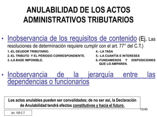 10/40
ANULABILIDAD DE LOS ACTOS
ADMINISTRATIVOS TRIBUTARIOS
• Inobservancia de los requisitos de contenido (Ej. Las
resoluciones de determinación requiere cumplir con el art. 77° del C.T.)
1.-EL DEUDOR TRIBUTARIO. 4.- LA TASA
2.-EL TRIBUTO Y EL PERIODO CORRESPONDIENTE. 5.- LA CUANTÍA E INTERESES
3.-LA BASE IMPONIBLE. 6.-FUNDAMENOS Y DISPOSICIONES
QUE LO AMPAREN.
• Inobservancia de la jerarquía entre las
dependencias o funcionarios
Los actos anulables pueden ser convalidados; de no ser así, la Declaración
de Anulabilidad tendrá efectos constitutivos y hacia el futuro.
Art. 109 C.T
 