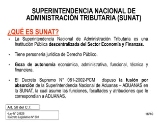16/40
SUPERINTENDENCIA NACIONAL DE
ADMINISTRACIÓN TRIBUTARIA (SUNAT)
¿QUÉ ES SUNAT?
• La Superintendencia Nacional de Administración Tributaria es una
Institución Pública descentralizada del Sector Economía y Finanzas.
• Tiene personería jurídica de Derecho Público.
• Goza de autonomía económica, administrativa, funcional, técnica y
financiera.
• El Decreto Supremo N° 061-2002-PCM dispuso la fusión por
absorción de la Superintendencia Nacional de Aduanas – ADUANAS en
la SUNAT, la cual asume las funciones, facultades y atribuciones que le
correspondían a ADUANAS.
•Ley N° 24829
•Decreto Legislativo Nº 501
Art. 50 del C.T.
 