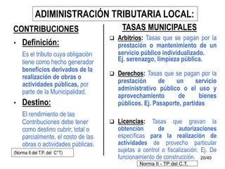 20/40
• Definición:
Es el tributo cuya obligación
tiene como hecho generador
beneficios derivados de la
realización de obras o
actividades públicas, por
parte de la Municipalidad.
• Destino:
El rendimiento de las
Contribuciones debe tener
como destino cubrir, total o
parcialmente, el costo de las
obras o actividades públicas.
CONTRIBUCIONES
ADIMINISTRACIÓN TRIBUTARIA LOCAL:
(Norma II del T.P. del C°T)
TASAS MUNICIPALES
 Arbitrios: Tasas que se pagan por la
prestación o mantenimiento de un
servicio público individualizado.
Ej. serenazgo, limpieza pública.
 Derechos: Tasas que se pagan por la
prestación de un servicio
administrativo público o el uso y
aprovechamiento de bienes
públicos. Ej. Pasaporte, partidas
 Licencias: Tasas que gravan la
obtención de autorizaciones
específicas para la realización de
actividades de provecho particular
sujetas a control o fiscalización. Ej. De
funcionamiento de construcción.
Norma II - TP del C.T.
 
